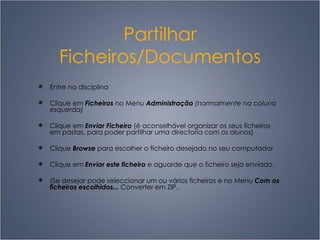 Partilhar Ficheiros/Documentos Entre na disciplina Clique em  Ficheiros  no Menu  Administração  (normalmente na coluna esquerda) Clique em  Enviar Ficheiro  (é aconselhável organizar os seus ficheiros em pastas, para poder partilhar uma directoria com os alunos) Clique  Browse  para escolher o ficheiro desejado no seu computador Clique em  Enviar este ficheiro  e aguarde que o ficheiro seja enviado. (Se desejar pode seleccionar um ou vários ficheiros e no Menu  Com os ficheiros escolhidos...  C onverter em ZIP. 