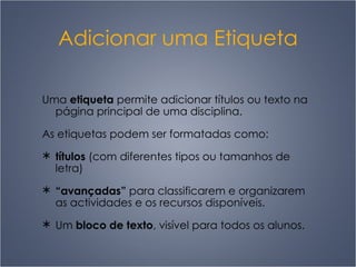 Adicionar uma Etiqueta Uma  etiqueta  permite adicionar títulos ou texto na página principal de uma disciplina. As etiquetas podem ser formatadas como: títulos  (com diferentes tipos ou tamanhos de letra) “ avançadas”  para classificarem e organizarem as actividades e os recursos disponíveis. U m  bloco de texto , visível para todos os alunos. 