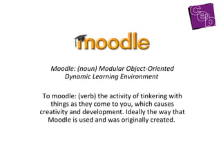 Moodle: (noun) Modular Object-Oriented Dynamic Learning Environment   To moodle: (verb) the activity of tinkering with things as they come to you, which causes creativity and development. Ideally the way that Moodle is used and was originally created.  