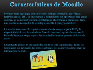 Promueve una pedagogía constructivista social (colaboración, actividades,
reflexión crítica, etc.). Su arquitectura y herramientas son apropiadas para clases
en línea, así como también para complementar el aprendizaje presencial. Tiene
una interfaz de navegador de tecnología sencilla, ligera, y compatible.

La instalación es sencilla requiriendo una plataforma que soporte PHP y la
disponibilidad de una base de datos. Moodle tiene una capa de abstracción de
bases de datos por lo que soporta los principales sistemas gestores de bases de
datos.

Se ha puesto énfasis en una seguridad sólida en toda la plataforma. Todos los
formularios son revisados, las cookies cifradas, etc. La mayoría de las áreas de
introducción de texto.
 
