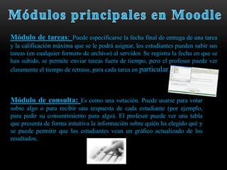 Módulo de tareas: Puede especificarse la fecha final de entrega de una tarea
y la calificación máxima que se le podrá asignar, los estudiantes pueden subir sus
tareas (en cualquier formato de archivo) al servidor. Se registra la fecha en que se
han subido, se permite enviar tareas fuera de tiempo, pero el profesor puede ver
claramente el tiempo de retraso, para cada tarea en particular.



Módulo de consulta: Es como una votación. Puede usarse para votar
sobre algo o para recibir una respuesta de cada estudiante (por ejemplo,
para pedir su consentimiento para algo). El profesor puede ver una tabla
que presenta de forma intuitiva la información sobre quién ha elegido qué y
se puede permitir que los estudiantes vean un gráfico actualizado de los
resultados.
 