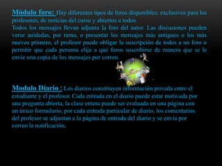 Módulo foro: Hay diferentes tipos de foros disponibles: exclusivos para los
profesores, de noticias del curso y abiertos a todos.
Todos los mensajes llevan adjunta la foto del autor. Las discusiones pueden
verse anidadas, por rama, o presentar los mensajes más antiguos o los más
nuevos primero, el profesor puede obligar la suscripción de todos a un foro o
permitir que cada persona elija a qué foros suscribirse de manera que se le
envíe una copia de los mensajes por correo.




Modulo Diario : Los diarios constituyen información privada entre el
estudiante y el profesor. Cada entrada en el diario puede estar motivada por
una pregunta abierta, la clase entera puede ser evaluada en una página con
un único formulario, por cada entrada particular de diario, los comentarios
del profesor se adjuntan a la página de entrada del diario y se envía por
correo la notificación.
 