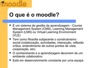 O que é o moodle?
   É um sistema de gestão da aprendizagem - Course
    Management System (CMS), Learning Management
    System (LMS) ou Virtual Learning Environment
    (VLE)
   Tem como filosofia subjacente o construtivismo
    social (colaboração, actividades, interacção, reflexão
    crítica, entendimento de outros pontos de vista,
    cooperação, etc)
   O conhecimento e a aprendizagem decorrem de um
    ambiente colaborativo
   Está em desenvolvimento constante por uma equipa
 