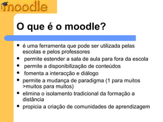 O que é o moodle?
   é uma ferramenta que pode ser utilizada pelas
    escolas e pelos professores
    permite estender a sala de aula para fora da escola
    permite a disponibilização de conteúdos
    fomenta a interacção e diálogo
   permite a mudança de paradigma (1 para muitos
    >muitos para muitos)
   elimina o isolamento tradicional da formação a
    distância
   propicia a criação de comunidades de aprendizagem
 