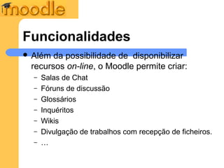 Funcionalidades
 Além da possibilidade de disponibilizar
 recursos on-line, o Moodle permite criar:
  –   Salas de Chat
  –   Fóruns de discussão
  –   Glossários
  –   Inquéritos
  –   Wikis
  –   Divulgação de trabalhos com recepção de ficheiros.
  –   …
 