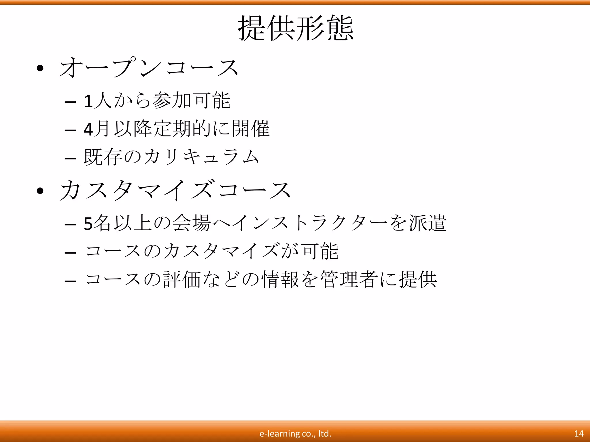 提供形態
• オープンコース
 – 1人から参加可能
 – 4月以降定期的に開催
 – 既存のカリキュラム
• カスタマイズコース
 – 5名以上の会場へインストラクターを派遣
 – コースのカスタマイズが可能
 – コースの評価などの情報を管理者に提供




            e-learning co., ltd.   14
 