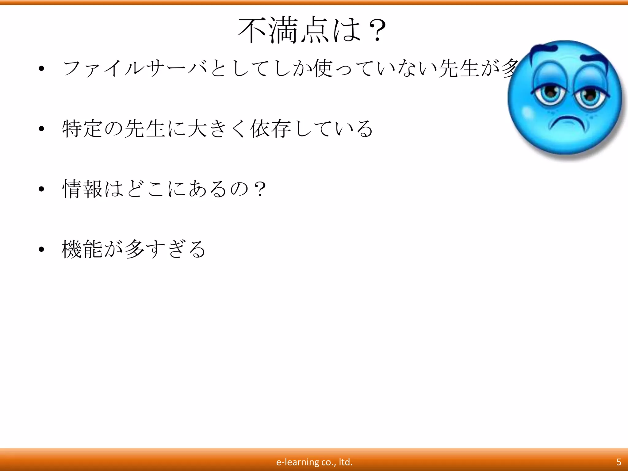 不満点は？
• ファイルサーバとしてしか使っていない先生が多い

• 特定の先生に大きく依存している

• 情報はどこにあるの？

• 機能が多すぎる




               e-learning co., ltd.   5
 