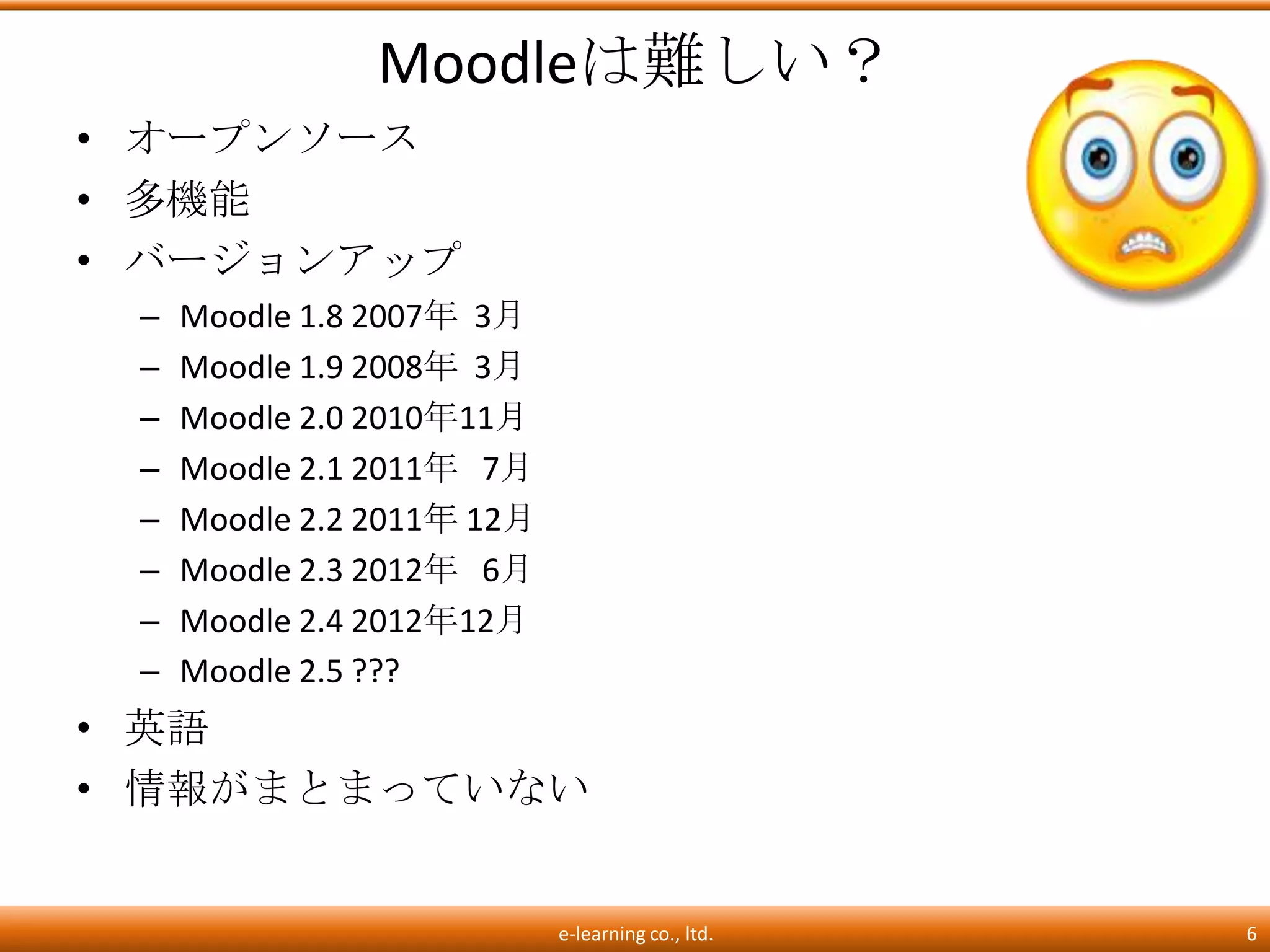 Moodleは難しい？
• オープンソース
• 多機能
• バージョンアップ
 –   Moodle 1.8 2007年 3月
 –   Moodle 1.9 2008年 3月
 –   Moodle 2.0 2010年11月
 –   Moodle 2.1 2011年 7月
 –   Moodle 2.2 2011年 12月
 –   Moodle 2.3 2012年 6月
 –   Moodle 2.4 2012年12月
 –   Moodle 2.5 ???
• 英語
• 情報がまとまっていない


                            e-learning co., ltd.   6
 