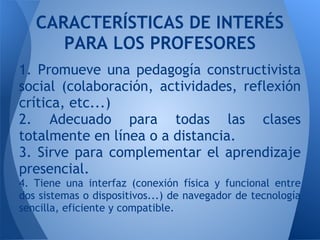 1. Promueve una pedagogía constructivista
social (colaboración, actividades, reflexión
crítica, etc...)
2. Adecuado para todas las clases
totalmente en línea o a distancia.
3. Sirve para complementar el aprendizaje
presencial.
4. Tiene una interfaz (conexión física y funcional entre
dos sistemas o dispositivos...) de navegador de tecnología
sencilla, eficiente y compatible.
CARACTERÍSTICAS DE INTERÉS
PARA LOS PROFESORES
 