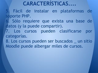 5. Fácil de instalar en plataformas de
soporte PHP.
6. Sólo requiere que exista una base de
datos (y la puede compartir).
7. Los cursos pueden clasificarse por
categorías.
8. Los cursos pueden ser buscados _ un sitio
Moodle puede albergar miles de cursos.
CARACTERÍSTICAS....
 