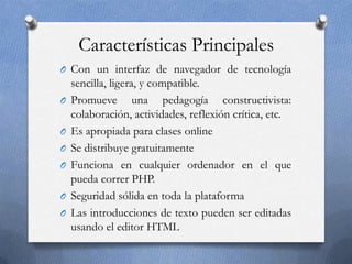 Características Principales
O Con un interfaz de navegador de tecnología
sencilla, ligera, y compatible.
O Promueve una pedagogía constructivista:
colaboración, actividades, reflexión crítica, etc.
O Es apropiada para clases online
O Se distribuye gratuitamente
O Funciona en cualquier ordenador en el que
pueda correr PHP.
O Seguridad sólida en toda la plataforma
O Las introducciones de texto pueden ser editadas
usando el editor HTML
 