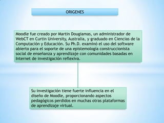 Moodle fue creado por Martin Dougiamas, un administrador de
WebCT en Curtin University, Australia, y graduado en Ciencias de la
Computación y Educación. Su Ph.D. examinó el uso del software
abierto para el soporte de una epistemología construccionista
social de enseñanza y aprendizaje con comunidades basadas en
Internet de investigación reflexiva.
ORIGENES
Su investigación tiene fuerte influencia en el
diseño de Moodle, proporcionando aspectos
pedagógicos perdidos en muchas otras plataformas
de aprendizaje virtual.
 