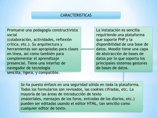 Promueve una pedagogía constructivista
social
(colaboración, actividades, reflexión
crítica, etc.). Su arquitectura y
herramientas son apropiadas para clases
en línea, así como también para
complementar el aprendizaje
presencial. Tiene una interfaz de
navegador de tecnología
sencilla, ligera, y compatible.
CARACTERISTICAS
La instalación es sencilla
requiriendo una plataforma
que soporte PHP y la
disponibilidad de una base de
datos. Moodle tiene una capa
de abstracción de bases de
datos por lo que soporta los
principales sistemas gestores
de bases de datos.
Se ha puesto énfasis en una seguridad sólida en toda la plataforma.
Todos los formularios son revisados, las cookies cifradas, etc. La
mayoría de las áreas de introducción de texto
(materiales, mensajes de los foros, entradas de los diarios, etc.)
pueden ser editadas usando el editor HTML, tan sencillo como
cualquier editor de texto.
 