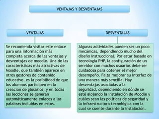 Se recomienda visitar este enlace
para una información más
completa acerca de las ventajas y
desventajas de moodle. Una de las
características más atractivas de
Moodle, que también aparece en
otros gestores de contenido
educativo, es la posibilidad de que
los alumnos participen en la
creación de glosarios, y en todas
las lecciones se generan
automáticamente enlaces a las
palabras incluidas en estos.
Algunas actividades pueden ser un poco
mecánicas, dependiendo mucho del
diseño instruccional. Por estar basado en
tecnología PHP, la configuración de un
servidor con muchos usuarios debe ser
cuidadosa para obtener el mejor
desempeño. Falta mejorar su interfaz de
una manera más sencilla. Hay
desventajas asociadas a la
seguridad, dependiendo en dónde se
esté alojando la instalación de Moodle y
cuáles sean las políticas de seguridad y
la infraestructura tecnológica con la
cual se cuente durante la instalación.
VENTAJAS DESVENTAJAS
VENTAJAS Y DESVENTAJAS
 