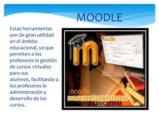 Estas herramientas
son de gran utilidad
en el ámbito
educacional, ya que
permiten a los
profesores la gestión
de cursos virtuales
para sus
alumnos, facilitando a
los profesores la
administración y
desarrollo de los
cursos.
MOODLE
 