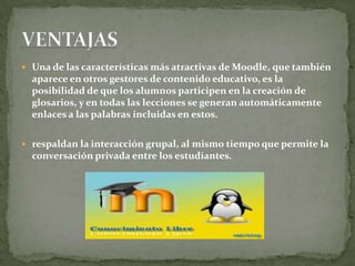  Una de las características más atractivas de Moodle, que también
aparece en otros gestores de contenido educativo, es la
posibilidad de que los alumnos participen en la creación de
glosarios, y en todas las lecciones se generan automáticamente
enlaces a las palabras incluidas en estos.
 respaldan la interacción grupal, al mismo tiempo que permite la
conversación privada entre los estudiantes.
 