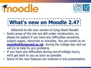 What's new on Moodle 2.4?
Welcome to the new version of Long Road Moodle.
• Some areas of the site are still under construction, so
please be patient if you have any difficulties accessing
subject pages, resources or activities. You can email us on
moodle@longroad.ac.uk during the college day and we
will try to help fix any problems.
• If you have any difficulties during out-of-college hours,
we'll get back to you as soon as possible.
• Some of the new features are outlined in this presentation.
 