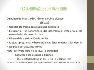 PLATAFORMASDESOFTWARELIBRE
Disponen de licencia GPL (General Public Licence)
VENTAJAS
• Uso del programa para cualquier propósito
• Estudiar el funcionamiento del programa e instalarlo a las
necesidades de quien lo hace
• Libertad de distribución de copias
• Mejorar programas y hacer publicas éstas mejoras a los demás
• No pago por actualizaciones
Nota: Software libre no es igual a gratuidad
Software libre es igual a libertad
PLATAFORMA COMERCIAL VS. PLATAFORA DE SOFTWARE LIBRE
(PC)OFRECEN MÁS FUNCIONES (PSL)VAN AVANZANDO Y NO HAY MUCHA DIFERENCIA
 