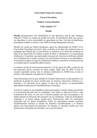 Universidad Técnica de Cotopaxi.
Carrera Parvularia.
Nombre: Carmen Bombón.
Ciclo: Séptimo “G”
Moodle
Moodle (pronunciación AFI /ˈmuˈd(ə)l/) es una aplicación web de tipo Ambiente
Educativo Virtual, un sistema de gestión de cursos, de distribución libre, que ayuda a
los educadores a crear comunidades de aprendizaje en línea. Este tipo de plataformas
tecnológicas también se conoce como LMS (Learning Management System).
Moodle fue creado por Martin Dougiamas, quien fue administrador de WebCT en la
Universidad Tecnológica de Curtin. Basó su diseño en las ideas del constructivismo en
pedagogía que afirman que el conocimiento se construye en la mente del estudiante en
lugar de ser transmitido sin cambios a partir de libros o enseñanzas y en el aprendizaje
colaborativo. Un profesor que opera desde este punto de vista crea un ambiente centrado
en el estudiante que le ayuda a construir ese conocimiento con base en sus habilidades y
conocimientos propios en lugar de simplemente publicar y transmitir la información que
se considera que los estudiantes deben conocer.
La primera versión de la herramienta apareció el 20 de agosto de 2002, a partir de allí
han aparecido nuevas versiones de forma regular. Hasta julio de 2008, la base de
usuarios registrados incluye más 21 millones, distribuidos en 46.000 sitios en todo el
mundo y está traducido a alrededor de 91 idiomas.1
Estas herramientas son de gran utilidad en el ámbito educacional, ya que permiten a los
profesores la gestión de cursos virtuales para sus alumnos (educación a distancia o e-
learning), o la utilización de un espacio en línea que dé apoyo a la presencialidad
(aprendizaje semipresencial, blendedlearning o b-learning).
Una de las ventajas es que respaldan la interacción grupal, al mismo tiempo que permite
la conversación privada entre los estudiantes. Este medio es ideal para llevar a cabo
evaluaciones del curso; en este caso el docente prepara una serie de preguntas y las
plantea durante la realización del encuentro con sus estudiantes. Todos los participantes
responden y, al mismo tiempo, pueden hacer observaciones sobre los comentarios
expresados por los demás compañeros. Todos los participantes pueden contribuir
simultáneamente mientras el sistema los identifica automáticamente y al finalizar
aparece una transcripción del encuentro. No obstante, es necesario resaltar que estas
herramientas sólo pueden ser utilizadas con el uso del internet.
 