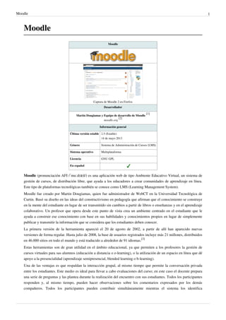 Moodle 1
Moodle
Moodle
Captura de Moodle 2 en Firefox
Desarrollador
Martin Dougiamas y Equipo de desarrollo de Moodle
[1]
moodle.org
[2]
Información general
Última versión estable 2.5 (Estable)
14 de mayo 2013
Género Sistema de Administración de Cursos (LMS)
Sistema operativo Multiplataforma
Licencia GNU GPL
En español
Moodle (pronunciación AFI /ˈmuːd(ə)l/) es una aplicación web de tipo Ambiente Educativo Virtual, un sistema de
gestión de cursos, de distribución libre, que ayuda a los educadores a crear comunidades de aprendizaje en línea.
Este tipo de plataformas tecnológicas también se conoce como LMS (Learning Management System).
Moodle fue creado por Martin Dougiamas, quien fue administrador de WebCT en la Universidad Tecnológica de
Curtin. Basó su diseño en las ideas del constructivismo en pedagogía que afirman que el conocimiento se construye
en la mente del estudiante en lugar de ser transmitido sin cambios a partir de libros o enseñanzas y en el aprendizaje
colaborativo. Un profesor que opera desde este punto de vista crea un ambiente centrado en el estudiante que le
ayuda a construir ese conocimiento con base en sus habilidades y conocimientos propios en lugar de simplemente
publicar y transmitir la información que se considera que los estudiantes deben conocer.
La primera versión de la herramienta apareció el 20 de agosto de 2002, a partir de allí han aparecido nuevas
versiones de forma regular. Hasta julio de 2008, la base de usuarios registrados incluye más 21 millones, distribuidos
en 46.000 sitios en todo el mundo y está traducido a alrededor de 91 idiomas.
[3]
Estas herramientas son de gran utilidad en el ámbito educacional, ya que permiten a los profesores la gestión de
cursos virtuales para sus alumnos (educación a distancia o e-learning), o la utilización de un espacio en línea que dé
apoyo a la presencialidad (aprendizaje semipresencial, blended learning o b-learning).
Una de las ventajas es que respaldan la interacción grupal, al mismo tiempo que permite la conversación privada
entre los estudiantes. Este medio es ideal para llevar a cabo evaluaciones del curso; en este caso el docente prepara
una serie de preguntas y las plantea durante la realización del encuentro con sus estudiantes. Todos los participantes
responden y, al mismo tiempo, pueden hacer observaciones sobre los comentarios expresados por los demás
compañeros. Todos los participantes pueden contribuir simultáneamente mientras el sistema los identifica
 