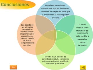 Conclusiones No debemos quedarnos
estáticos ante esta ola de cambios,
debemos de aceptar los retos que
la evolución de la Tecnología nos
presenta
El rol del
maestro como
transmisor del
conocimiento
debe cambiar a
un papel de
tutor o
facilitador
Moodle es un entorno de
aprendizaje modular y dinámico
orientado a objetos, sencillo de
mantener y actualizar
Está basado en
los principios
pedagógicos
constructivistas:
el aprendizaje es
especialmente
efectivo cuando
se realiza
compartiéndolo
con otros
Fin
 