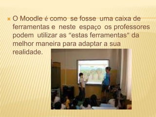 

O Moodle é como se fosse uma caixa de
ferramentas e neste espaço os professores
podem utilizar as “estas ferramentas” da
melhor maneira para adaptar a sua
realidade.

 