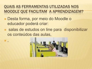 QUAIS AS FERRAMENTAS UTILIZADAS NOS
MOODLE QUE FACILITAM A APRENDIZAGEM?
Desta forma, por meio do Moodle o
educador poderá criar:
 salas de estudos on line para disponibilizar
os conteúdos das aulas,
,


 