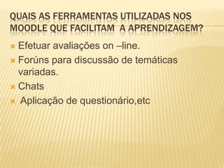 QUAIS AS FERRAMENTAS UTILIZADAS NOS
MOODLE QUE FACILITAM A APRENDIZAGEM?
Efetuar avaliações on –line.
 Forúns para discussão de temáticas
variadas.
 Chats
 Aplicação de questionário,etc


 