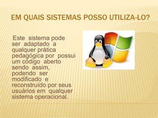 EM QUAIS SISTEMAS POSSO UTILIZA-LO?
Este sistema pode
ser adaptado a
qualquer prática
pedagógica por possui
um código aberto
sendo assim,
podendo ser
modificado e
reconstruído por seus
usuários em qualquer
sistema operacional.

 