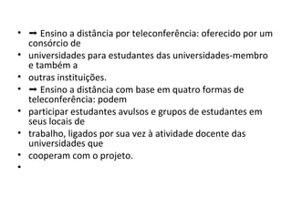 • ➝ Ensino a distância por teleconferência: oferecido por um
consórcio de
• universidades para estudantes das universidades-membro
e também a
• outras instituições.
• ➝ Ensino a distância com base em quatro formas de
teleconferência: podem
• participar estudantes avulsos e grupos de estudantes em
seus locais de
• trabalho, ligados por sua vez à atividade docente das
universidades que
• cooperam com o projeto.
•

 