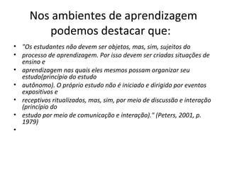 Nos ambientes de aprendizagem
podemos destacar que:
• "Os estudantes não devem ser objetos, mas, sim, sujeitos do
• processo de aprendizagem. Por isso devem ser criadas situações de
ensino e
• aprendizagem nas quais eles mesmos possam organizar seu
estudo(princípio do estudo
• autônomo). O próprio estudo não é iniciado e dirigido por eventos
expositivos e
• receptivos ritualizados, mas, sim, por meio de discussão e interação
(princípio do
• estudo por meio de comunicação e interação)." (Peters, 2001, p.
1979)
•

 