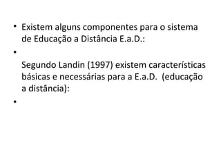 • Existem alguns componentes para o sistema
de Educação a Distância E.a.D.:
•
Segundo Landin (1997) existem características
básicas e necessárias para a E.a.D. (educação
a distância):
•

 