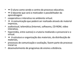• ➝ O aluno como sendo o centro do processo educativo.
• ➝ O docente que será o motivador e possibilitador da
aprendizagem
• cooperativa e interativa no ambiente virtual.
• ➝ A comunicação que poderá ser realizada através de material
impresso,
• audiovisual, telemática (Internet, softwares, CD-ROM, vídeo
interativo,
• hipermídia, entre outros) e a tutoria mediando o presencial e o
virtual.
• ➝ A estrutura e organização dos materiais, da distribuição de
materiais,
• processos de comunicação e avaliação, fazem parte do processo
inicial no
• desenvolvimento de programas de ensino a distância.

 