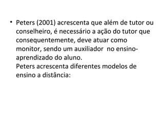 • Peters (2001) acrescenta que além de tutor ou
conselheiro, é necessário a ação do tutor que
consequentemente, deve atuar como
monitor, sendo um auxiliador no ensinoaprendizado do aluno.
Peters acrescenta diferentes modelos de
ensino a distância:

 