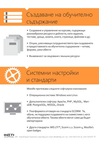 3НИТ - Нови Интернет Технологии / www.nitbg.com / email: office@nitbg.com / тел: +359 2 850 53 64 / ф: +359 2 439 0757
Създаване на обучително
съдържание
Системни настройки
и стандарти
•	 Създаване и управление на курсове, съдържащи
разнообразни ресурси и дейности, като задания,
тестове, уроци, анкети, книги, страници, файлове и др.
•	 Опции, улесняващи сътрудничеството при създаването
и предоставянето на обучително съдържание – чатове,
форуми, уики обекти
•	 Възможност за свързване с външни ресурси
Moodle притежава следните софтуерни изисквания:
•	 Операционна система:Windows или Linux
•	 Допълнителен софтуер: Apache, PHP , MySQL, Mari-
aDB. PostgreSQL, MSSQL, Oracle
•	 Платформата отговаря на стандарта SCORM. Тя,
обаче, не поддържа създаването на съвместими с него
обучителни обекти.Такива обекти могат само да бъдат
импортирани
•	 Други стандарти: IMS LTI™, Scorm 1.2. Scorm 4, Mozilla’s
open badges
 