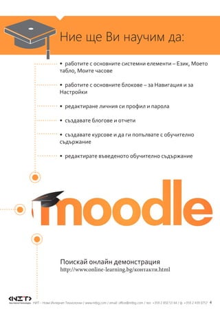 4НИТ - Нови Интернет Технологии / www.nitbg.com / email: office@nitbg.com / тел: +359 2 850 53 64 / ф: +359 2 439 0757
Ние ще Ви научим да:
•	 работите с основните системни елементи – Език, Моето
табло, Моите часове
•	 работите с основните блокове – за Навигация и за
Настройки
•	 редактиране личния си профил и парола
•	 създавате блогове и отчети
•	 създавате курсове и да ги попълвате с обучително
съдържание
•	 редактирате въведеното обучително съдържание
Поискай онлайн демонстрация
http://www.online-learning.bg/контакти.html
 
