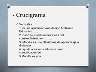 - Crucigrama
O Verticales
1.es una aplicación web de tipo Ambiente
Educativo ……..
2 .Basó su diseño en las ideas del
constructivismo en ……..
3. Moodle es una plataforma de aprendizaje a
distancia ……
4. ayuda a los educadores a crear
comunidades de…….
5.Moodle es una ……
 