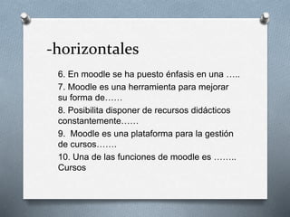 -horizontales
6. En moodle se ha puesto énfasis en una …..
7. Moodle es una herramienta para mejorar
su forma de……
8. Posibilita disponer de recursos didácticos
constantemente……
9. Moodle es una plataforma para la gestión
de cursos…….
10. Una de las funciones de moodle es ……..
Cursos
 