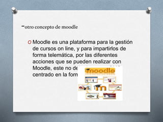 -otro concepto de moodle
O Moodle es una plataforma para la gestión
de cursos on line, y para impartirlos de
forma telemática, por las diferentes
acciones que se pueden realizar con
Moodle, este no deja de ser un CMS
centrado en la formación virtual.
 