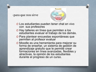 -para que nos sirve
O Los estudiantes pueden tener chat en vivo
con sus profesores
O Hay talleres en línea que permiten a los
estudiantes evaluar el trabajo de los demás.
O Para plantear encuestas espontáneas que
permiten al profesor evaluar
O Moodle es una herramienta para mejorar su
forma de enseñar, un sistema de gestión de
aprendizaje gratuito que le permite crear
formaciones en línea avanzadas, flexibles y
atractivas. la opinión de los estudiantes
durante el progreso de un curso.
 