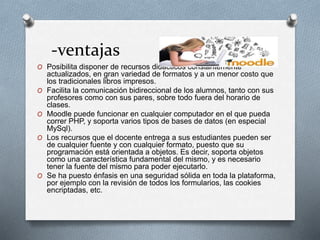 -ventajas
O Posibilita disponer de recursos didácticos constantemente
actualizados, en gran variedad de formatos y a un menor costo que
los tradicionales libros impresos.
O Facilita la comunicación bidireccional de los alumnos, tanto con sus
profesores como con sus pares, sobre todo fuera del horario de
clases.
O Moodle puede funcionar en cualquier computador en el que pueda
correr PHP, y soporta varios tipos de bases de datos (en especial
MySql).
O Los recursos que el docente entrega a sus estudiantes pueden ser
de cualquier fuente y con cualquier formato, puesto que su
programación está orientada a objetos. Es decir, soporta objetos
como una característica fundamental del mismo, y es necesario
tener la fuente del mismo para poder ejecutarlo.
O Se ha puesto énfasis en una seguridad sólida en toda la plataforma,
por ejemplo con la revisión de todos los formularios, las cookies
encriptadas, etc.
 
