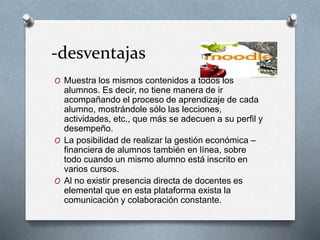 -desventajas
O Muestra los mismos contenidos a todos los
alumnos. Es decir, no tiene manera de ir
acompañando el proceso de aprendizaje de cada
alumno, mostrándole sólo las lecciones,
actividades, etc., que más se adecuen a su perfil y
desempeño.
O La posibilidad de realizar la gestión económica –
financiera de alumnos también en línea, sobre
todo cuando un mismo alumno está inscrito en
varios cursos.
O Al no existir presencia directa de docentes es
elemental que en esta plataforma exista la
comunicación y colaboración constante.
 