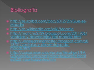  http://es.scribd.com/doc/6012729/Que-es-
Moodle
 http://es.wikipedia.org/wiki/Moodle
 http://marichu2729.blogspot.com/2011/06/
ventajas-y-desventajas-del-moodle.html
 http://unirelearningmaster.blogspot.com/20
13/01/ventajas-y-desventajas-de-
moodl.html
 http://cursos.leon.uia.mx/uia/file.php/1/FA
Q/Moodle/curso/participantes/participant
es%201/participantes.htm
 