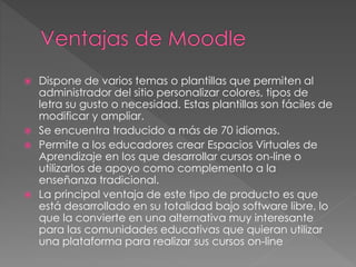  Dispone de varios temas o plantillas que permiten al
administrador del sitio personalizar colores, tipos de
letra su gusto o necesidad. Estas plantillas son fáciles de
modificar y ampliar.
 Se encuentra traducido a más de 70 idiomas.
 Permite a los educadores crear Espacios Virtuales de
Aprendizaje en los que desarrollar cursos on-line o
utilizarlos de apoyo como complemento a la
enseñanza tradicional.
 La principal ventaja de este tipo de producto es que
está desarrollado en su totalidad bajo software libre, lo
que la convierte en una alternativa muy interesante
para las comunidades educativas que quieran utilizar
una plataforma para realizar sus cursos on-line
 