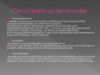  Interoperabilidad
Debido a que el sistema Moodle se distribuye bajo la licencia GNU,
propicia el intercambio de información gracias
ala utilización de los “estándares abiertos de la industria para
implementaciones web” (SOAP, XML…) Al usar un lenguaje web popular
como PHP y MySQL como base de datos, es posible ejecutarlo
en los diversos entornos para los cuales están disponibles estás herramientas
tales como Windows, Linux, Mac, etc.
 Escalable
Se adapta a las necesidades que aparecen en el
transcurso del tiempo. Tanto en organizaciones pequeñas como grandes se
pueden utilizar la arquitectura web que presenta Moodle.
 Personalizable
Moodle se puede modificar de acuerdo a los requerimientos específicos de
una institución o empresa. Por defecto incluye un panel de configuración
desde el cual se pueden activar o cambiar muchas de sus funcionalidades
 