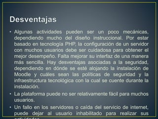 • Algunas actividades pueden ser un poco mecánicas,
dependiendo mucho del diseño instruccional. Por estar
basado en tecnología PHP, la configuración de un servidor
con muchos usuarios debe ser cuidadosa para obtener el
mejor desempeño. Falta mejorar su interfaz de una manera
más sencilla. Hay desventajas asociadas a la seguridad,
dependiendo en dónde se esté alojando la instalación de
Moodle y cuáles sean las políticas de seguridad y la
infraestructura tecnológica con la cual se cuente durante la
instalación.
• La plataforma puede no ser relativamente fácil para muchos
usuarios.
• Un fallo en los servidores o caída del servicio de internet,
puede dejar al usuario inhabilitado para realizar sus
 