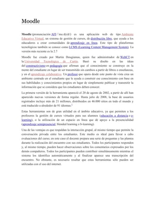 Moodle
Moodle (pronunciación AFI /ˈmuːd(ə)l/) es una aplicación web de tipo Ambiente
Educativo Virtual, un sistema de gestión de cursos, de distribución libre, que ayuda a los
educadores a crear comunidades de aprendizaje en línea. Este tipo de plataformas
tecnológicas también se conoce como LCMS (Learning Content Management System). La
versión más reciente es la 2.7
Moodle fue creado por Martin Dougiamas, quien fue administrador de WebCT en
la Universidad Tecnológica de Curtin. Basó su diseño en las ideas
del constructivismo en pedagogía que afirman que el conocimiento se construye en la
mente del estudiante en lugar de ser transmitido sin cambios a partir de libros o enseñanzas,
y en el aprendizaje colaborativo. Un profesor que opera desde este punto de vista crea un
ambiente centrado en el estudiante que le ayuda a construir ese conocimiento con base en
sus habilidades y conocimientos propios en lugar de simplemente publicar y transmitir la
información que se considera que los estudiantes deben conocer.
La primera versión de la herramienta apareció el 20 de agosto de 2002, a partir de allí han
aparecido nuevas versiones de forma regular. Hasta julio de 2008, la base de usuarios
registrados incluye más de 21 millones, distribuidos en 46.000 sitios en todo el mundo y
está traducido a alrededor de 91 idiomas.1
Estas herramientas son de gran utilidad en el ámbito educativo, ya que permiten a los
profesores la gestión de cursos virtuales para sus alumnos (educación a distancia o e-
learning), o la utilización de un espacio en línea que dé apoyo a la presencialidad
(aprendizaje semipresencial, blended learning o b-learning).
Una de las ventajas es que respaldan la interacción grupal, al mismo tiempo que permite la
conversación privada entre los estudiantes. Este medio es ideal para llevar a cabo
evaluaciones del curso; en este caso el docente prepara una serie de preguntas y las plantea
durante la realización del encuentro con sus estudiantes. Todos los participantes responden
y, al mismo tiempo, pueden hacer observaciones sobre los comentarios expresados por los
demás compañeros. Todos los participantes pueden contribuir simultáneamente mientras el
sistema los identifica automáticamente y al finalizar aparece una transcripción del
encuentro. No obstante, es necesario resaltar que estas herramientas sólo pueden ser
utilizadas con el uso del internet.
 