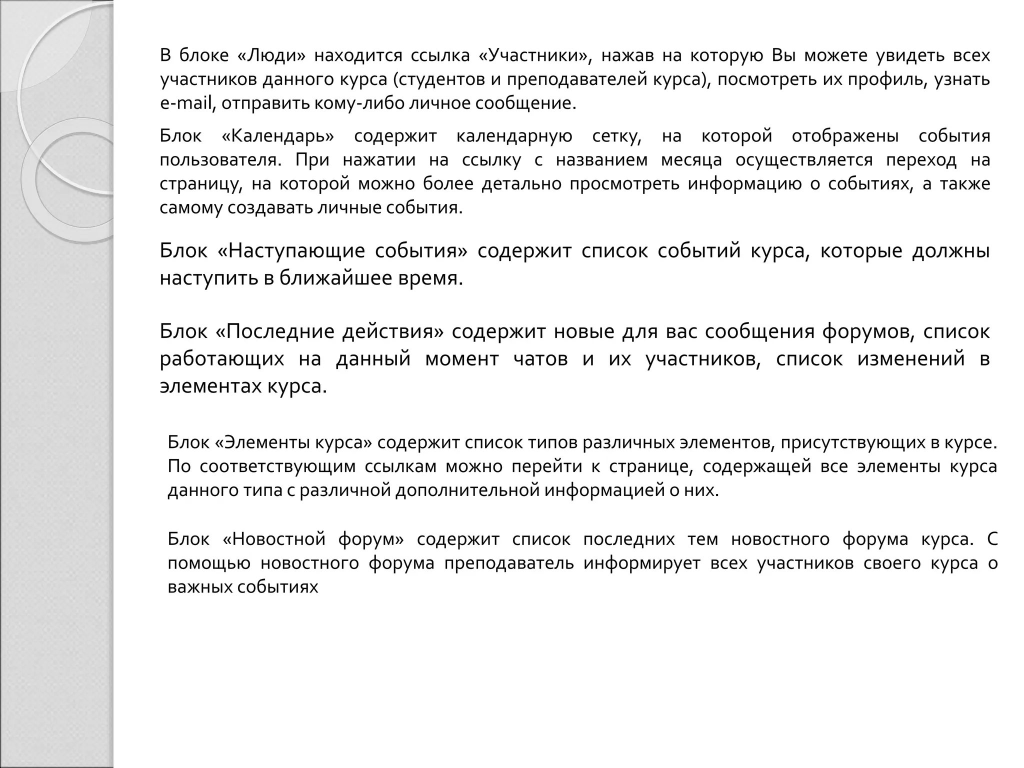 В блоке «Люди» находится ссылка «Участники», нажав на которую Вы можете увидеть всех 
участников данного курса (студентов и преподавателей курса), посмотреть их профиль, узнать 
e-mail, отправить кому-либо личное сообщение. 
Блок «Календарь» содержит календарную сетку, на которой отображены события 
пользователя. При нажатии на ссылку с названием месяца осуществляется переход на 
страницу, на которой можно более детально просмотреть информацию о событиях, а также 
самому создавать личные события. 
Блок «Наступающие события» содержит список событий курса, которые должны 
наступить в ближайшее время. 
Блок «Последние действия» содержит новые для вас сообщения форумов, список 
работающих на данный момент чатов и их участников, список изменений в 
элементах курса. 
Блок «Элементы курса» содержит список типов различных элементов, присутствующих в курсе. 
По соответствующим ссылкам можно перейти к странице, содержащей все элементы курса 
данного типа с различной дополнительной информацией о них. 
Блок «Новостной форум» содержит список последних тем новостного форума курса. С 
помощью новостного форума преподаватель информирует всех участников своего курса о 
важных событиях 
 