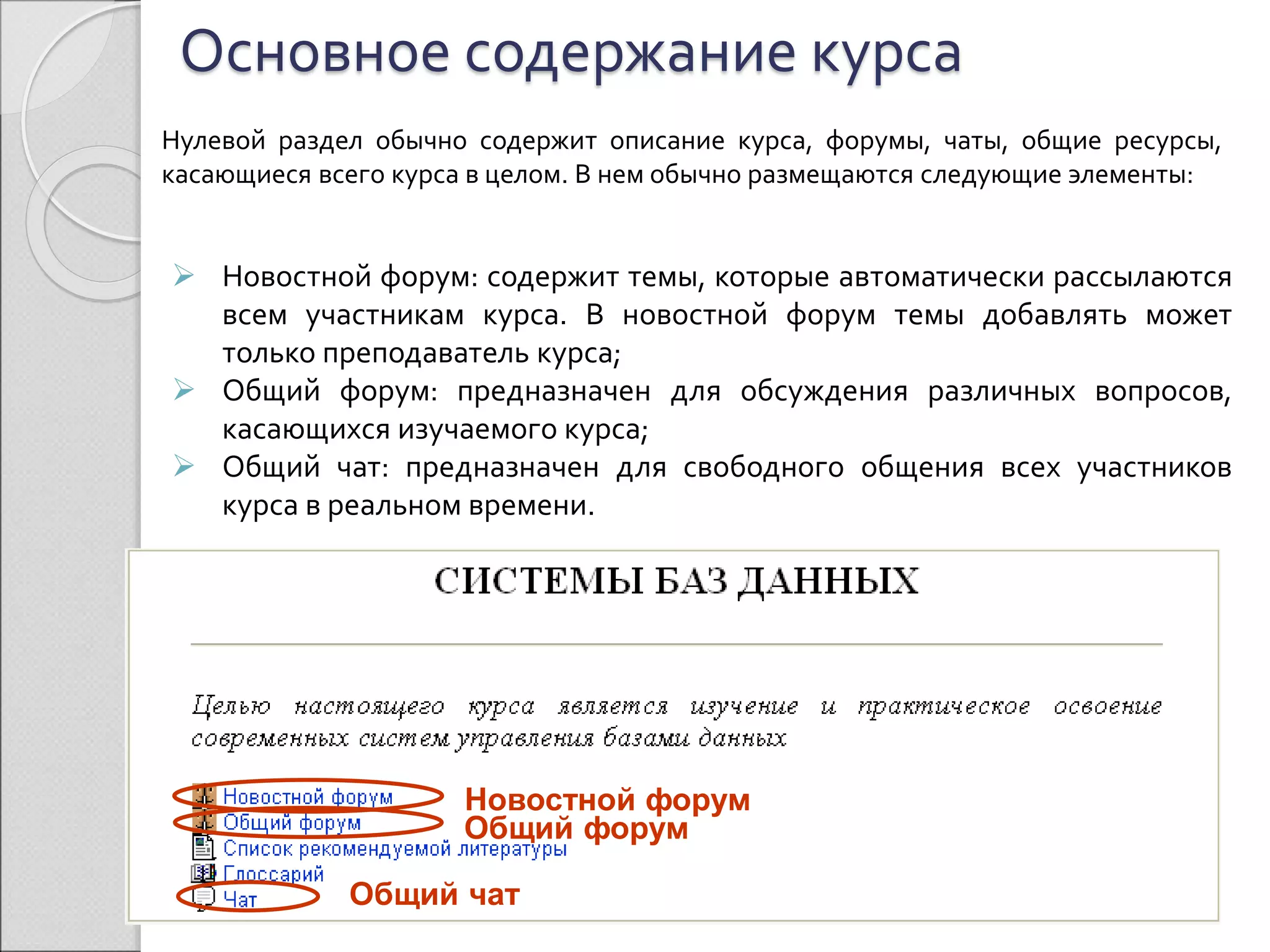 Основное содержание курса 
Нулевой раздел обычно содержит описание курса, форумы, чаты, общие ресурсы, 
касающиеся всего курса в целом. В нем обычно размещаются следующие элементы: 
 Новостной форум: содержит темы, которые автоматически рассылаются 
всем участникам курса. В новостной форум темы добавлять может 
только преподаватель курса; 
 Общий форум: предназначен для обсуждения различных вопросов, 
касающихся изучаемого курса; 
 Общий чат: предназначен для свободного общения всех участников 
курса в реальном времени. 
Новостной форум 
Общий форум 
Общий чат 
 