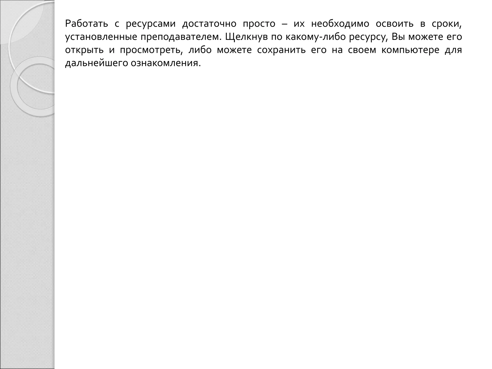 Работать с ресурсами достаточно просто – их необходимо освоить в сроки, 
установленные преподавателем. Щелкнув по какому-либо ресурсу, Вы можете его 
открыть и просмотреть, либо можете сохранить его на своем компьютере для 
дальнейшего ознакомления. 
 